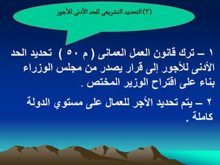 ‫(3) الجصدِد الجشرِػَ للصد الدهَ لالزٍر‬



‫1 – ترك قانون العمل العمانى ( م 05 ) تحدٌد الحد‬
   ‫األدنى لألجور إلى قرار ٌصدر من مجلس الوزراء‬
               ‫بناء على اقتراح الوزٌر المختص .‬

   ‫2 – ٌتم تحدٌد األجر للعمال على مستوي الدولة‬
                                        ‫كاملة .‬
 