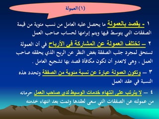 ‫(1) الػمٍلة‬

‫1 - ٌقصد بالعمولة ما يحصل عليو العامل من نسب مئوية من قيمة‬
       ‫الصفقات التي يتوسط فيها ويتم إبرامها لحساب صاحب العمل‬
 ‫2 – تختلؾ العمولة عن المشاركة فً األرباح في أن العمولة‬
‫تستحق لمجرد جلب الصفقة بغض النظر عن الربح الذي يحققو صاحب‬
       ‫العمل ، وىى التعدو أن تكون مكافأة قصد بها تشجيع العامل .‬
 ‫3 – وتكون العمولة عبارة عن نسبة مبوٌة من الصفقة وتحدد ىذه‬
                                         ‫النسبة في عقد العمل‬
 ‫4 – ال ٌترتب على انتهاء خدمات الوسٌط لدي صاحب العمل حرمانو‬
     ‫من عمولتو عن الصفقات التي سعى لعقدىا وتمت بعد انتهاء خدمتو‬
 