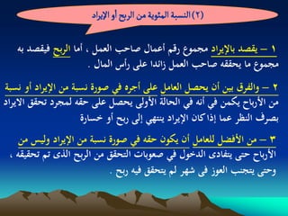 ‫(2) الوشبة المئٍِة من الربس او اإلِراد‬

   ‫1 – يقصد باإليراد مجموع رقم أعمال صاحب العمل ، أما الربح فيقصد بو‬
                      ‫مجموع ما يحققو صاحب العمل زائدا على رأس المال .‬
‫2 – والفرق بين أن يحصل العامل على أجره في صورة نسبة من اإليراد أو نسبة‬
‫من األرباح يكمن في أنو في الحالة األولى يحصل على حقو لمجرد تحقق االيراد‬
                     ‫بصرف النظر عما إذا كان اإليراد ينتهي إلى ربح أو خسارة‬
    ‫3 – من األفضل للعامل أن يكون حقو في صورة نسبة من اإليراد وليس من‬
 ‫األرباح حتى يتفادى الدخول في صعوبات التحقق من الربح الذى تم تحقيقو ،‬
                            ‫وحتى يتجنب العوز فى شهر لم يتحقق فيو ربح .‬
 
