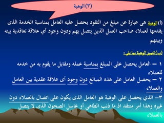 ‫(3) الًٍبة‬

  ‫(ا) الًٍبة ىى عبارة عن مبلغ من النقود يحصل عليو العامل بمناسبة الخدمة الذى‬
‫يقدمها لعمالء صاحب العمل الذين يتصل بهم ودون وجود أي عالقة تعاقدية بينو‬
                                                                   ‫وبينهم‬
                                                         ‫(ب) ثجمّز الًٍبة بما ِلَ :‬
     ‫1 – العامل يحصل على المبلغ بمناسبة عملو ومقابل ما يقوم بو من خدمو‬
                                                                ‫للعمالء‬
   ‫2 – يحصل العامل على ىذه المبالغ دون وجود أى عالقة عقدية بين العامل‬
                                                               ‫والعمالء‬
  ‫3– الذي يحصل على الوىبة ىو العامل الذى يكون على اتصال بالعمالء دون‬
      ‫غيره وىذا أمر منتقد اذ ما ذنب الطاىى أو غاسل الصحون الذى ال يتصل‬
                                                                ‫بالعمالء‬
 