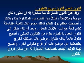 ‫قانون العمل قانون سرٌع التطور :‬
   ‫وإذا كان قانون العمل قد بدأ متأخراً إال أن تطوره كان‬
 ‫سرٌعا ً ومتالحقا ً ، فبدالً من النصوص المتناثرة هنا وهناك‬
‫، أصبحت معظم دول العالم تملك مجموعات كاملة متناسقة‬
  ‫تضم كافة جوانب عالقات العمل . وبعد أن كان ٌنظر إلى‬
    ‫قانون العمل باعتباره جزء من القانون المدنى ، أصبح‬
                                ‫ً‬
       ‫قانونا ً قابما ً بذاته ٌتناول موضوعات مستقلة تخرج‬
   ‫بطبٌعتها عن موضوعات أى فرع قانونى أخر ، وأصبح‬
   ‫لهذا الولٌد الجدٌد خصابصه الممٌزة له عن سابر فروع‬
                                                  ‫القانون‬
 