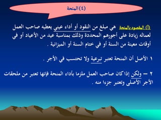 ‫(4) الموصة‬

    ‫(ا) المكطٍد بالموصة ىي مبلغ من النقود أو أداء عيني يعطيو صاحب العمل‬
    ‫لعمالو زيادة على أجورىم المحددة وذلك بمناسبة عيد من األعياد أو في‬
                     ‫أوقات معينة من السنة أو في ختام السنة أو الميزانية .‬

                   ‫1 األصل أن المنحة تعتبر تبرعية وال تحتسب في األجر .‬

‫2 – ولكن إذا كان صاحب العمل ملزما بأداء المنحة فإنها تعتبر من ملحقات‬
                                          ‫األجر األصلى وتعتبر جزءا منو .‬
 