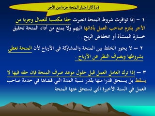 ‫(د) اخار اغجبار الموصة ززءا من الزر‬

    ‫1 - إذا توافرت شروط المنحة اعتبرت حقا مكتسبا للعمال وجزءا من‬
   ‫األجر يلتزم صاحب العمل بأدائها اليهم وال يمنع من أداء المنحة تحقيق‬
                                     ‫خسارة المنشأة أو انخفاض الربح .‬
‫كة في األرباح ألن المنحة تعطى‬
                            ‫2 – ال يجوز الخلط بين المنحة والمشار‬
                                ‫بشروطها وبصرف النظر عن األرباح .‬

‫3 – إذا ترك العامل العمل قبل حلول موعد صرف المنحة فإن حقو فيها ال‬
‫يسقط بل يستحق قدرا منها بقدر نسبة المدة التي قضاىا في خدمة صاحب‬
                        ‫العمل في السنة األخيرة التي تستحق عنها المنحة‬
 