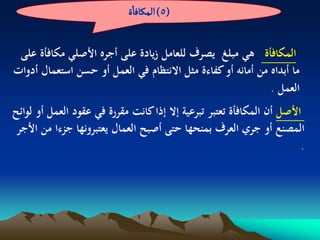 ‫(5) المنافاة‬


 ‫المكافأة ىي مبلغ يصرف للعامل زيادة على أجره األصلي مكافأة على‬
‫ما أبداه من أمانو أو كفاءة مثل االنتظام في العمل أو حسن استعمال أدوات‬
                                                             ‫العمل .‬
‫األصل أن المكافأة تعتبر تبرعية إال إذا كانت مقررة في عقود العمل أو لوائح‬
 ‫المصنع أو جري العرف بمنحها حتى أصبح العمال يعتبرونها جزءا من األجر‬
                                                                        ‫.‬
 