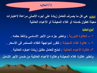 ‫(6) الػالوة‬

   ‫الػالوة هً كل ما ٌصرؾ للعامل زٌادة على أجره األصلى مراعاة العتبارات‬
                     ‫معٌنة كطول خدمته أو ؼالء المعٌشة أو األعباء العابلٌة‬
                                                                 ‫اهٍاع الػالوة‬
      ‫1 – العالوة الدورٌة : وتعتبر جزء من األجر االساسى وتأخذ حكمه .‬
  ‫2 – عالوة ؼالء المعٌشة : تتقرر لمواجهة الؽالء المستمر فى األسعار .‬
      ‫3ـ عالوة األعباء العابلٌة : تمنح للعامل مقابل زٌادة اعباؤه العابلٌة .‬
‫وتعتبر عالوة ؼالء المعٌشة وعالوة األعباء العابلٌة من ضمن األجر الشامل‬
                                                                    ‫.‬
 