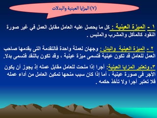 ‫(7) المزاِا الػّوّة والبدلت‬

 ‫1 - المٌزة العٌنٌة : كل ما ٌحصل علٌه العامل مقابل العمل فً ؼٌر صورة‬
                                      ‫النقود كالمأكل والمشرب والملبس .‬

‫2 - المٌزة العٌنٌة والبدل : وجهان لعملة واحدة فالتقدمة التى ٌقدمها صاحب‬
‫العمل للعامل قد تكون عٌنٌة فتسمى مٌزة عٌنٌة ، وقد تكون بالنقد فتسمى بدال.‬
‫3ـ وتعتبر المزاٌا العٌنٌة: أجرا إذا منحت للعامل مقابل عمله إذ ٌجوز أن ٌكون‬
 ‫األجر فى صورة عٌنٌة ، أما إذا كان سبب منحها تمكٌن العامل من أداء عمله‬
                                           ‫فال تعتبر أجرا وال تأخذ حكمه .‬
 