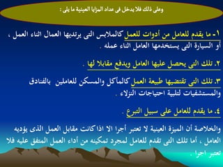 ‫وغلَ ذلم فال ِدخو فَ غداد المزاِا الػّوّة ما ِلَ :‬


‫1ـ ما يقدم للعامل من أدوات للعمل كالمالبس التى يرتديها العمال اثناء العمل ،‬
                                  ‫أو السيارة التى يستخدمها العامل اثناء عملو .‬
                              ‫2ـ تلك التى يحصل عليها العامل ويدفع مقابال لها .‬
        ‫3ـ تلك التى تقتضيها طبيعة العمل كالمأكل والمسكن للعاملين بالفنادق‬
                                    ‫والمستشفيات لتلبية احتياجات النزالء .‬
                                                 ‫4ـ ما يقدم للعامل على سبيل التبرع .‬
   ‫والخالصة أن الميزة العينية ال تعتبر أجرا اال اذا كانت مقابل العمل الذى يؤديو‬
‫العامل ، أما تلك التى تقدم للعامل لمجرد تمكينو من أداء العمل المتفق عليو فال‬
                                                                     ‫تعتبر اجرا .‬
 