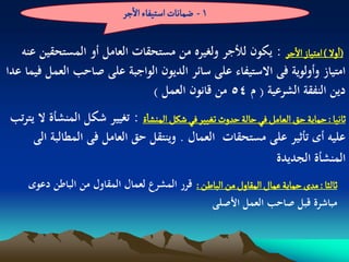 ‫1 - عماهات اصجّفاء الزر‬

   ‫(اول ) امجّاز الزر : يكون لألجر ولغيره من مستحقات العامل أو المستحقين عنو‬
‫امتياز وأولوية فى االستيفاء على سائر الديون الواجبة على صاحب العمل فيما عدا‬
                              ‫دين النفقة الشرعية ( م 45 من قانون العمل )‬
‫خاهّا : شماِة شق الػامو فُ شالة شدوث ثغّّر فُ شنو الموشاة : تغيير شكل المنشأة ال يترتب‬
     ‫عليو أى تأثير على مستحقات العمال . وينتقل حق العامل فى المطالبة الى‬
                                                                ‫المنشأة الجديدة‬
     ‫خالدا : مدى شماِة غمال المكاول من الباؼن : قرر المشرع لعمال المقاول من الباطن دعوى‬
                                                 ‫مباشرة قبل صاحب العمل األصلى‬
 