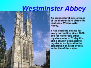 Westminster Abbey An architectural masterpiece of the thirteenth to sixteenth centuries, Westminster Abbey. It has been the setting for every coronation since 1066 and for numerous other royal occasions. Today it is still a church dedicated to regular worship and to the celebration of great events in the life of the nation. 