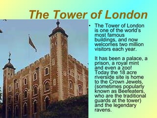 The Tower of London The Tower of London is one of the world’s most famous buildings, and now welcomes two million visitors each year. I t has been a palace, a prison, a royal mint and even a zoo! Today the 18 acre riverside site is home to the Crown Jewels, (sometimes popularly known as Beefeaters, who are the traditional guards at the tower) and the legendary ravens. 