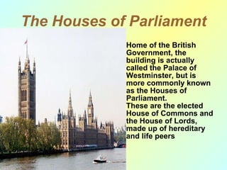 The Houses of Parliament Home of the British Government, the building is actually called the Palace of Westminster, but is more commonly known as the Houses of Parliament . These are the elected House of Commons and the House of Lords, made up of hereditary and life peers  