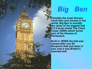 Big  Ben Possibly the most famous clock face and chimes in the world, Big Ben is actually the name of the biggest bell (13.5 tons) inside The Clock Tower (320ft) which forms part of the Houses of Parliament. Built in 1858/9 the bell was named after one Sir Benjamin Hall and when it was cast it was Britain’s heaviest bell. 