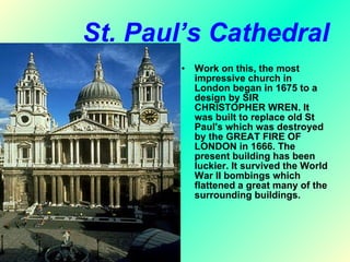 St. Paul’s Cathedral Work on this, the most impressive church in London began in 1675 to a design by SIR CHRISTOPHER WREN. It was built to replace old St Paul's which was destroyed by the GREAT FIRE OF LONDON in 1666. The present building has been luckier. It survived the World War II bombings which flattened a great many of the surrounding buildings. 