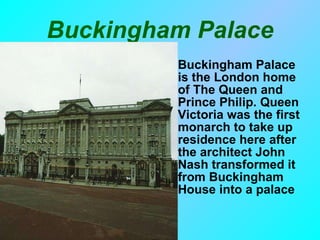 Buckingham Palace Buckingham Palace is the London home of The Queen and Prince Philip. Queen Victoria was the first monarch to take up residence here after the architect John Nash transformed it from Buckingham House into a palace  