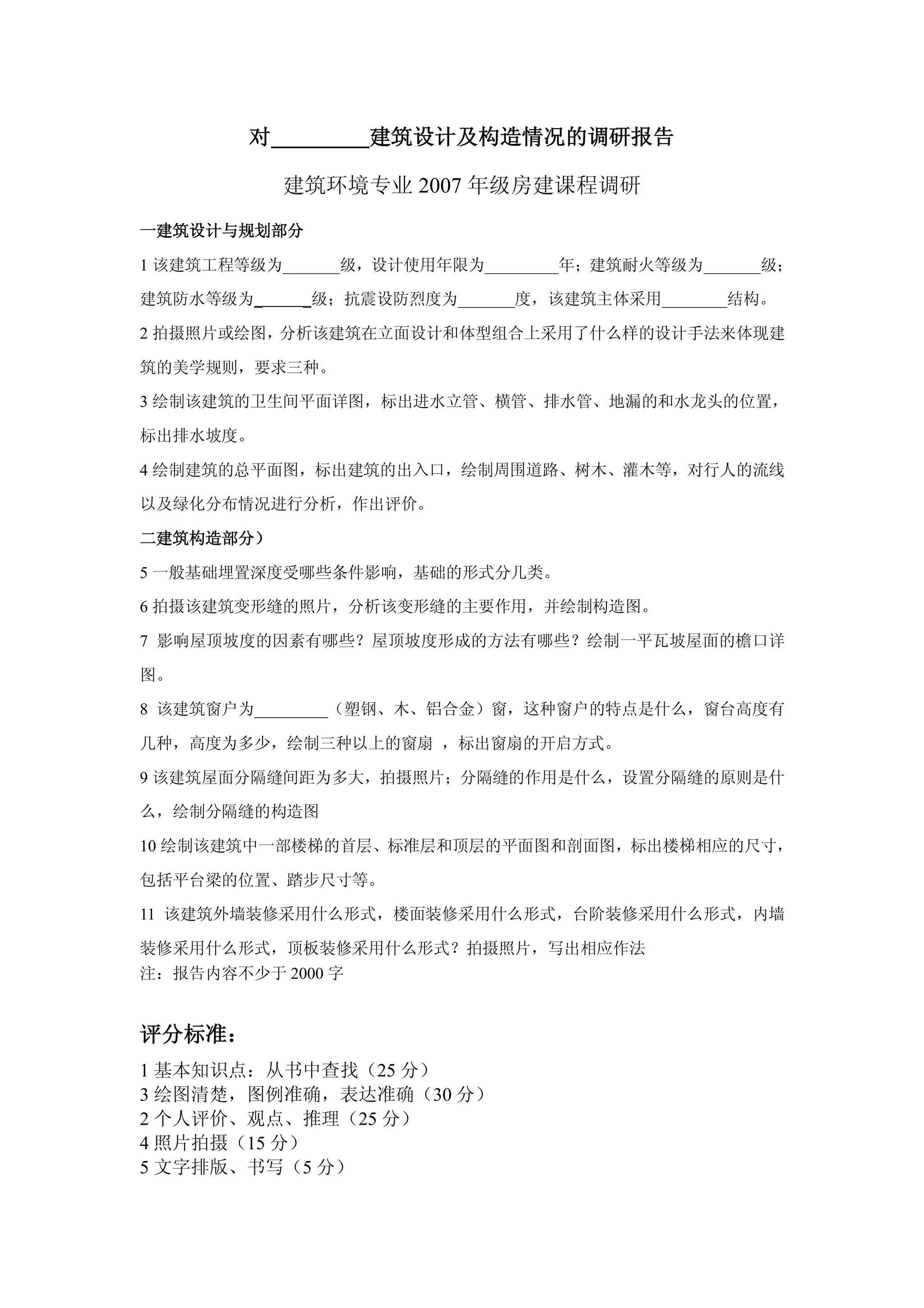 对          建筑设计及构造情况的调研报告

            建筑环境专业 2007 年级房建课程调研

一建筑设计与规划部分

1 该建筑工程等级为_______级，设计使用年限为_________年；建筑耐火等级为_______级；

建筑防水等级为_     _级；抗震设防烈度为_______度，该建筑主体采用________结构。

2 拍摄照片或绘图，分析该建筑在立面设计和体型组合上采用了什么样的设计手法来体现建

筑的美学规则，要求三种。

3 绘制该建筑的卫生间平面详图，标出进水立管、横管、排水管、地漏的和水龙头的位置，

标出排水坡度。

4 绘制建筑的总平面图，标出建筑的出入口，绘制周围道路、树木、灌木等，对行人的流线

以及绿化分布情况进行分析，作出评价。

二建筑构造部分）

5 一般基础埋置深度受哪些条件影响，基础的形式分几类。

6 拍摄该建筑变形缝的照片，分析该变形缝的主要作用，并绘制构造图。

7 影响屋顶坡度的因素有哪些？屋顶坡度形成的方法有哪些？绘制一平瓦坡屋面的檐口详

图。

8 该建筑窗户为_________（塑钢、木、铝合金）窗，这种窗户的特点是什么，窗台高度有

几种，高度为多少，绘制三种以上的窗扇 ，标出窗扇的开启方式。

9 该建筑屋面分隔缝间距为多大，拍摄照片；分隔缝的作用是什么，设置分隔缝的原则是什

么，绘制分隔缝的构造图

10 绘制该建筑中一部楼梯的首层、标准层和顶层的平面图和剖面图，标出楼梯相应的尺寸，

包括平台梁的位置、踏步尺寸等。

11 该建筑外墙装修采用什么形式，楼面装修采用什么形式，台阶装修采用什么形式，内墙

装修采用什么形式，顶板装修采用什么形式？拍摄照片，写出相应作法
注：报告内容不少于 2000 字


评分标准：
1 基本知识点：从书中查找（25 分）
3 绘图清楚，图例准确，表达准确（30 分）
2 个人评价、观点、推理（25 分）
4 照片拍摄（15 分）
5 文字排版、书写（5 分）
 