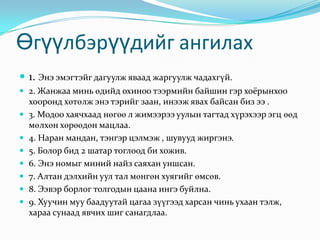 Өгүүлбэрүүдийг ангилах 1. Энэ эмэгтэйг дагуулж яваад жаргуулж чадахгүй. 2. Жанжаа минь өдийд охиноо тээрмийн байшин гэр хоёрынхоо хооронд хөтөлж энэ тэрийг заан, инээж явах байсан биз ээ .3. Модоо хаячхаад нөгөө л жимээрээ уулын тагтад хүрэхээр эгц өөд мөлхөн хөрөөдөн мацлаа.4. Наран мандан, тэнгэр цэлмэж , шувууд жиргэнэ. 5. Болор бид 2 шатар тоглоод би хожив. 6. Энэ номыг миний найз саяхан уншсан. 7. Алтан дэлхийн уул тал мөнгөн хуягийг өмсөв. 8. Ээвэр борлог толгодын цаана ингэ буйлна. 9. Хуучин муу баадуутай цагаа зүүгээд харсан чинь ухаан тэлж, хараа сунаад явчих шиг санагдлаа. 