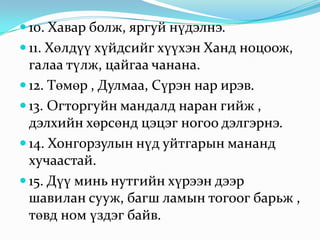 10. Хавар болж, яргуй нүдэлнэ. 11. Хөлдүү хүйдсийг хүүхэн Ханд ноцоож, галаа түлж, цайгаа чанана. 12. Төмөр , Дулмаа, Сүрэн нар ирэв. 13. Огторгуйн мандалд наран гийж , дэлхийн хөрсөнд цэцэг ногоо дэлгэрнэ. 14. Хонгорзулын нүд уйтгарын мананд хучаастай. 15. Дүү минь нутгийн хүрээн дээр шавилан сууж, багш ламын тогоог барьж , төвд ном үздэг байв. 