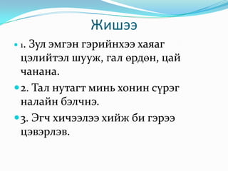 Жишээ 1. Зул эмгэн гэрийнхээ хаяаг цэлийтэл шууж, гал өрдөн, цай чанана. 2. Тал нутагт минь хонин сүрэг налайн бэлчнэ. 3. Эгч хичээлээ хийж би гэрээ цэвэрлэв. 