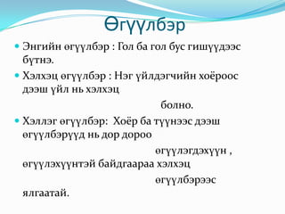  Өгүүлбэр Энгийн өгүүлбэр : Гол ба гол бус гишүүдээс бүтнэ. Хэлхэц өгүүлбэр : Нэг үйлдэгчийн хоёроос дээш үйл нь хэлхэц                                                                             болно. Хэллэг өгүүлбэр:  Хоёр ба түүнээс дээш өгүүлбэрүүд нь дор дороо                                                             өгүүлэгдэхүүн , өгүүлэхүүнтэй байдгаараа хэлхэц                                                     өгүүлбэрээс ялгаатай.  
