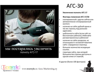 АГС-30        Увеличение полноты АГС-17 Факторы появления АГС 17/30скопированный с других сайтов илиавтоматически сгенерированный контент;наличие на сайте дублей одних итех же страниц под разнымиадресами;шаблонность сайта (если сайт на бесплатном шаблоне); Избегайтераспространенных шаблонов!наличие на сайте разделов, неотносящихся к основной тематикесайта  (продажных страниц);большое количество исходящихссылок;структура сайта, при которойбольшинство страниц доступны водном клике от главной;И другие (более 100 факторов)