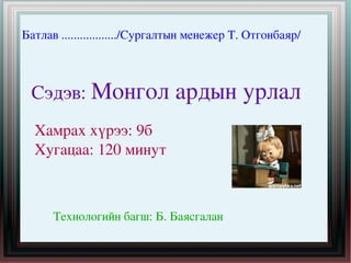 Батлав ................../Сургалтын менежер Т. Отгонбаяр/

Сэдэв: Монгол ардын урлал 
Хамрах хүрээ: 9б
Хугацаа: 120 минут 

 

Технологийн багш: Б. Баясгалан 
 

 