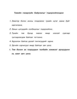 Тивийн газарзүйн байрлалыг тодорхойлохдоо



1. Экватор болон анхны голдожоос тухайн нутаг хаана буйг

  харгалзана.

2. Захын цэгүүдийн солбицолыг тодорхойлно.

3. Тухайн   тив   бусад   тивээс    ямар     хоолой   сувгаар

  тусгаарлагдаж байгааг тогтооно.

4. Хүрээлэн байгаа далай тэнгисүүдийг харна.

5. Эргийн хэрчигдэл ямар байгааг авч үзнэ.

6. Тив болон эх газруудын талбайн хэмжээг арлуудынх

  нь хамт авч үзнэ.
 