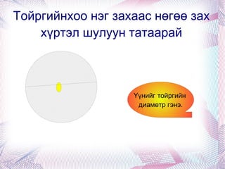 Тойргийнхоо нэг захаас нөгөө зах хүртэл шулуун татаарай Үүнийг тойргийн  диаметр гэнэ. 