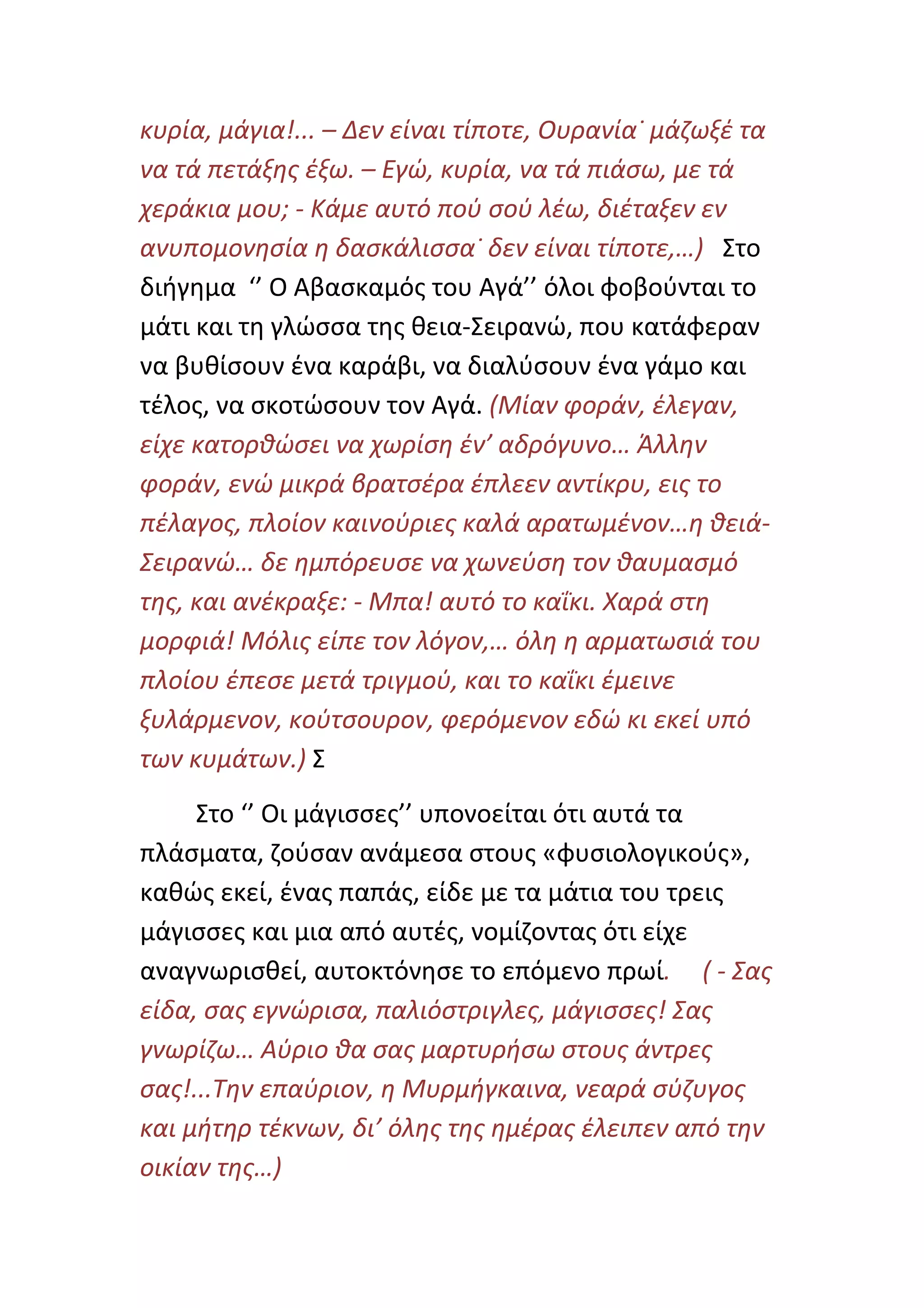 κυρία, μάγια!... – Δεν είναι τίποτε, Ουρανία˙ μάζωξέ τα
να τά πετάξης έξω. – Εγώ, κυρία, να τά πιάσω, με τά
χεράκια μου; - Κάμε αυτό πού σού λέω, διέταξεν εν
ανυπομονησία η δασκάλισσα˙ δεν είναι τίποτε,…) Στο
διήγημα ‘’ Ο Αβασκαμός του Αγά’’ όλοι φοβούνται το
μάτι και τη γλώσσα της θεια-Σειρανώ, που κατάφεραν
να βυθίσουν ένα καράβι, να διαλύσουν ένα γάμο και
τέλος, να σκοτώσουν τον Αγά. (Μίαν φοράν, έλεγαν,
είχε κατορθώσει να χωρίση έν’ αδρόγυνο… Άλλην
φοράν, ενώ μικρά βρατσέρα έπλεεν αντίκρυ, εις το
πέλαγος, πλοίον καινούριες καλά αρατωμένον…η θειά-
Σειρανώ… δε ημπόρευσε να χωνεύση τον θαυμασμό
της, και ανέκραξε: - Μπα! αυτό το καΐκι. Χαρά στη
μορφιά! Μόλις είπε τον λόγον,… όλη η αρματωσιά του
πλοίου έπεσε μετά τριγμού, και το καΐκι έμεινε
ξυλάρμενον, κούτσουρον, φερόμενον εδώ κι εκεί υπό
των κυμάτων.) Σ
     Στο ‘’ Οι μάγισσες’’ υπονοείται ότι αυτά τα
πλάσματα, ζούσαν ανάμεσα στους «φυσιολογικούς»,
καθώς εκεί, ένας παπάς, είδε με τα μάτια του τρεις
μάγισσες και μια από αυτές, νομίζοντας ότι είχε
αναγνωρισθεί, αυτοκτόνησε το επόμενο πρωί. ( - Σας
είδα, σας εγνώρισα, παλιόστριγλες, μάγισσες! Σας
γνωρίζω… Αύριο θα σας μαρτυρήσω στους άντρες
σας!...Την επαύριον, η Μυρμήγκαινα, νεαρά σύζυγος
και μήτηρ τέκνων, δι’ όλης της ημέρας έλειπεν από την
οικίαν της…)
 