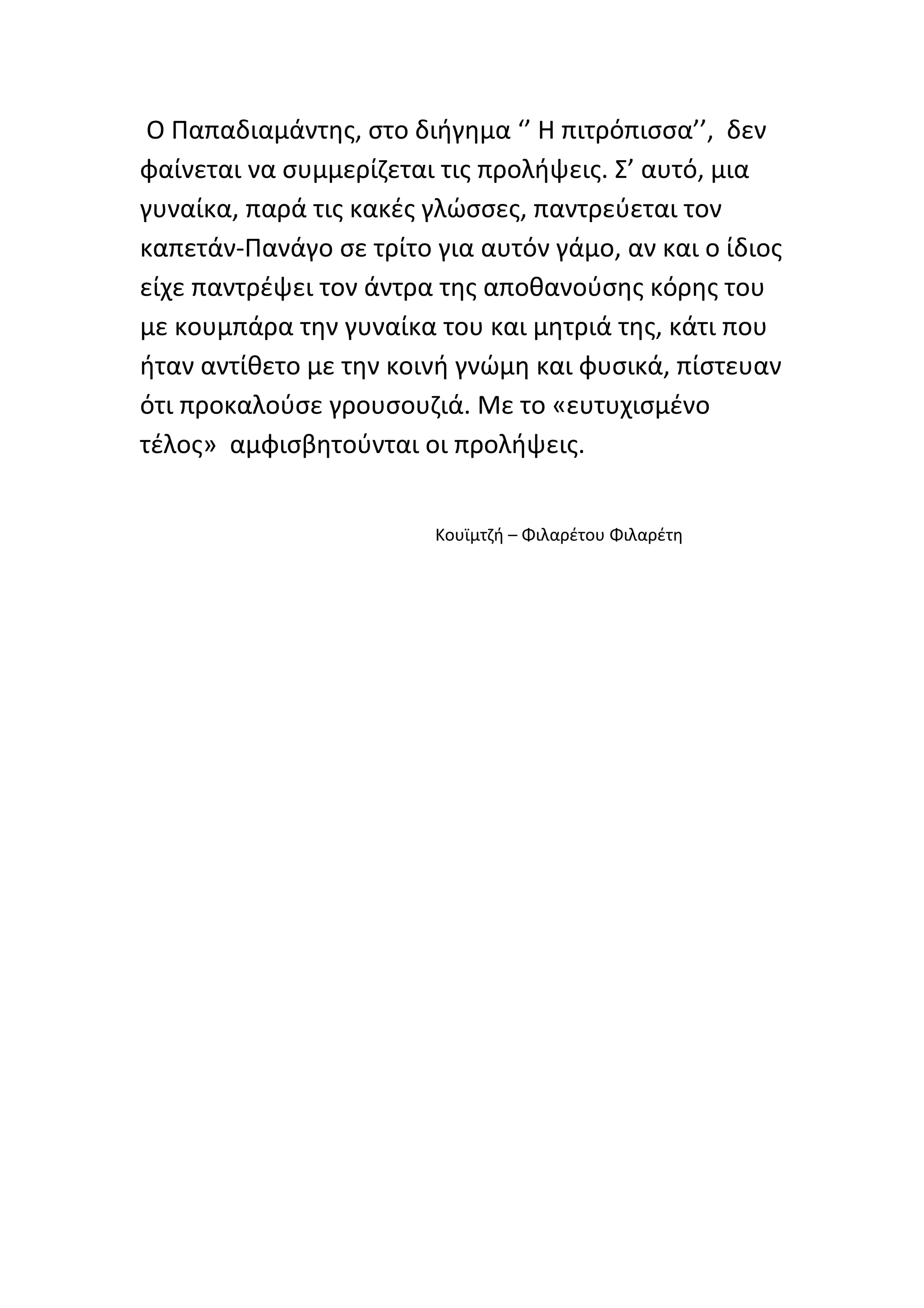 Ο Παπαδιαμάντης, στο διήγημα ‘’ Η πιτρόπισσα’’, δεν
φαίνεται να συμμερίζεται τις προλήψεις. Σ’ αυτό, μια
γυναίκα, παρά τις κακές γλώσσες, παντρεύεται τον
καπετάν-Πανάγο σε τρίτο για αυτόν γάμο, αν και ο ίδιος
είχε παντρέψει τον άντρα της αποθανούσης κόρης του
με κουμπάρα την γυναίκα του και μητριά της, κάτι που
ήταν αντίθετο με την κοινή γνώμη και φυσικά, πίστευαν
ότι προκαλούσε γρουσουζιά. Με το «ευτυχισμένο
τέλος» αμφισβητούνται οι προλήψεις.


                        Κουϊμτζή – Φιλαρέτου Φιλαρέτη
 
