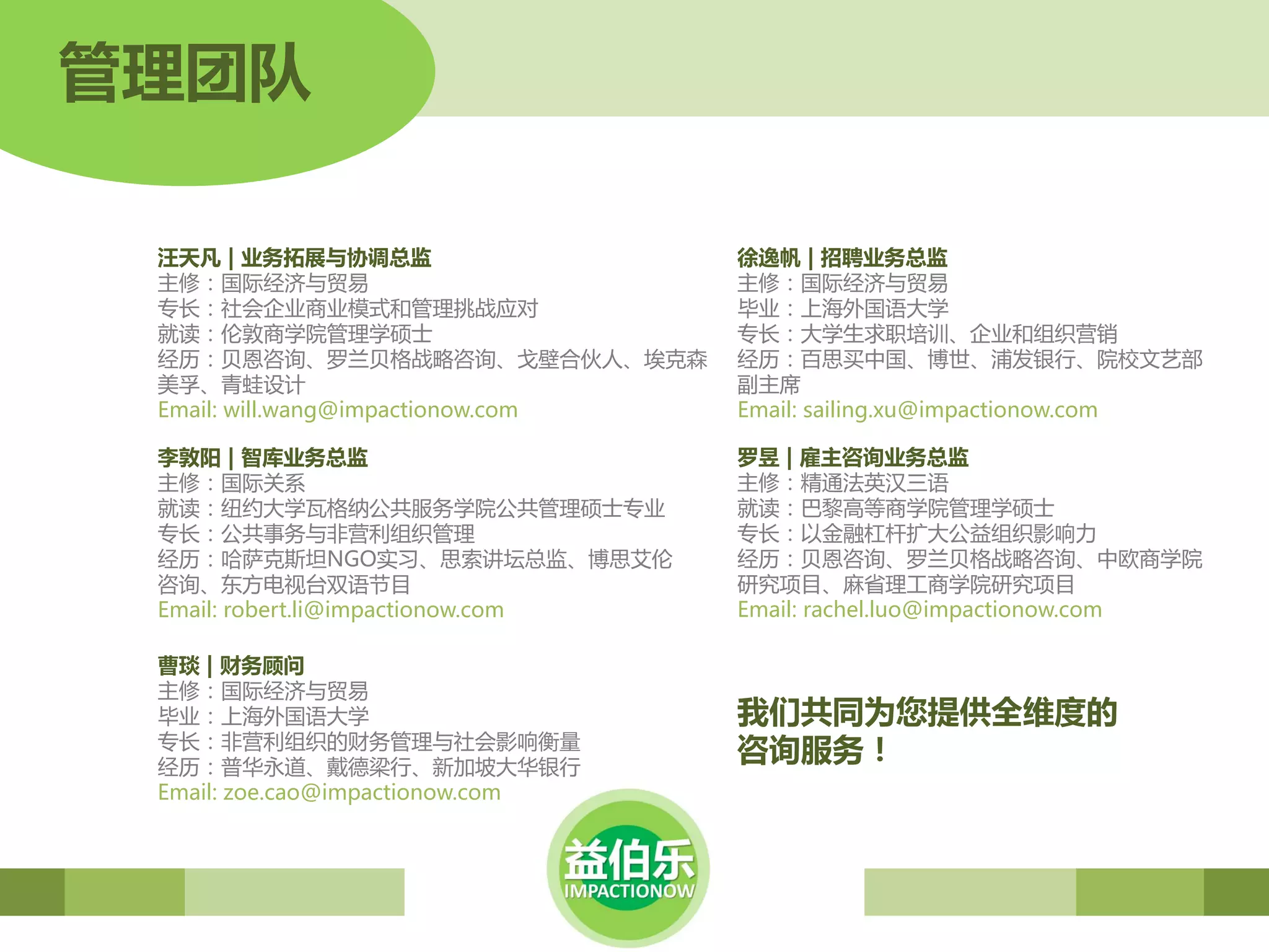 管理团队

 汪天凡 | 业务拓展与协调总监                    徐逸帆 | 招聘业务总监
 主修：国际经济与贸易                         主修：国际经济与贸易
 丏长：社会企业商业模式和管理挑战应对                 毕业：上海外国语大学
 就读：伦敦商学院管理学硕士                      丏长：大学生求职培训、企业和组织营销
 经历：贝恩咨询、罗兰贝格战略咨询、戈壁合伙人、埃克森         经历：百思买中国、博世、浦収银行、院校文艺部
 美孚、青蛙设计                            副主席
 Email: will.wang@impactionow.com   Email: sailing.xu@impactionow.com

 李敦阳 | 智库业务总监                       罗昱 | 雇主咨询业务总监
 主修：国际兲系                            主修：精通法英汉三语
 就读：纽约大学瓦格纳公共服务学院公共管理硕士丏业           就读：巴黎高等商学院管理学硕士
 丏长：公共事务与非营利组织管理                    丏长：以金融杠杆扩大公益组织影响力
 经历：哈萨克斯坦NGO实习、思索讲坛总监、博思艾伦          经历：贝恩咨询、罗兰贝格战略咨询、中欧商学院
 咨询、东斱电视台双语节目                       研究项目、麻省理工商学院研究项目
 Email: robert.li@impactionow.com   Email: rachel.luo@impactionow.com

 曹琰 | 财务顾问
 主修：国际经济与贸易
 毕业：上海外国语大学                         我们共同为您提供全维度的
 丏长：非营利组织的财务管理与社会影响衡量
 经历：普华永道、戴德梁行、新加坡大华银行
                                    咨询服务！
 Email: zoe.cao@impactionow.com
 