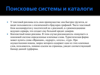 Поисковые системы и каталогиУ текстовой рекламы есть свои преимущества: она быстрее грузится, ее видят пользователи с отключенной в браузерах графикой. Часто текстовый блок ассоциируется у посетителей не с рекламой, а с рекомендациями ведущих сервера, что создает ему больший кредит доверия.Контекстный показ рекламы. В этом случае рекламодатель «покупает» в поисковой системе определенные ключевые слова. Туристическая фирма может купить слова «Франция», «курорт», «отель», «тур». При осуществлении поиска, запрос которого содержит одно из этих ключевых слов, пользователь, помимо ссылок на страницы, увидит соответствующий баннер данной турфирмы.