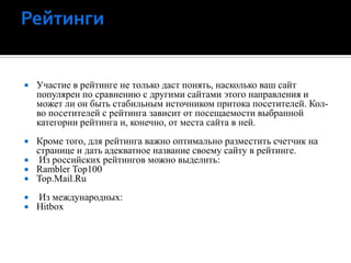 РейтингиУчастие в рейтинге не только даст понять, насколько ваш сайт популярен по сравнению с другими сайтами этого направления и может ли он быть стабильным источником притока посетителей. Кол-во посетителей с рейтинга зависит от посещаемости выбранной категории рейтинга и, конечно, от места сайта в ней.Кроме того, для рейтинга важно оптимально разместить счетчик на странице и дать адекватное название своему сайту в рейтинге. Из российских рейтингов можно выделить: Rambler Top100Top.Mail.Ru Из международных: Hitbox