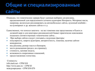 Общие и специализированные сайтыОчевидно, что тематические сервера будут удачным выбором для рекламы, предназначенной для определенного сегмента аудитории Интернета. Моторные масла, например, желательно рекламировать на автомобильных сайтах, кухонный комбайн - на кулинарных и др. женских сайтах и т.д.Единственное, что хочется заметить - не все тематики еще представлены в Рунете в должной мере и для некоторых рекламодателей бывает практически невозможно подыскать соответствующие тематические сайты… При выборе сайтов следует учитывать следующие факторы: популярность, широта аудитории, авторитетность, тематика, наличие сайтов-конкурентов;вид рекламы, размер текста и баннеров;место размещения (раздел, на странице);стоимость, ценовая модель;возможность оперативных изменений;предоставляемая статистика.  Стоимость: ixbt.stack.net - CPM $10http://www.auto.ru/ - CPM $3международные - CPM $30-$70