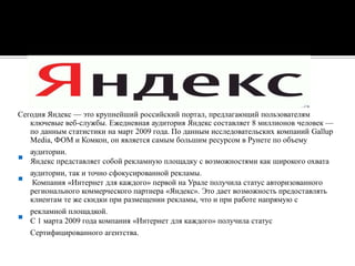 Сегодня Яндекс — это крупнейший российский портал, предлагающий пользователям ключевые веб-службы. Ежедневная аудитория Яндекс составляет 8 миллионов человек — по данным статистики на март 2009 года. По данным исследовательских компаний GallupMedia, ФОМ и Комкон, он является самым большим ресурсом в Рунете по объему аудитории. Яндекс представляет собой рекламную площадку с возможностями как широкого охвата аудитории, так и точно сфокусированной рекламы. Компания «Интернет для каждого» первой на Урале получила статус авторизованного регионального коммерческого партнера «Яндекс». Это дает возможность предоставлять клиентам те же скидки при размещении рекламы, что и при работе напрямую с рекламной площадкой. С 1 марта 2009 года компания «Интернет для каждого» получила статус Сертифицированного агентства.