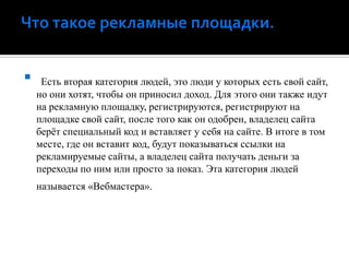 Что такое рекламные площадки.Есть вторая категория людей, это люди у которых есть свой сайт, но они хотят, чтобы он приносил доход. Для этого они также идут на рекламную площадку, регистрируются, регистрируют на площадке свой сайт, после того как он одобрен, владелец сайта берёт специальный код и вставляет у себя на сайте. В итоге в том месте, где он вставит код, будут показываться ссылки на рекламируемые сайты, а владелец сайта получать деньги за переходы по ним или просто за показ. Эта категория людей называется «Вебмастера».