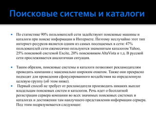 Поисковые системы и каталогиПо статистике 90% пользователей сети задействуют поисковые машины и каталоги при поиске информации в Интернете. Поэтому неслучайно этот тип интернет-ресурсов является одним из самых посещаемых в сети: 47% пользователей сети ежемесячно пользуются знаменитым каталогом Yahoo, 25% поисковой системой Excite, 20% поисковиком AltaVista и т.д. В русской сети прослеживается аналогичная ситуация.Таким образом, поисковые системы и каталоги позволяют рекламодателям проводить кампании с максимально широким охватом. Также они прекрасно подходят для проведения сфокусированного воздействия на определенную целевую группу (об этом ниже). Первый способ не требует от рекламодателя производить никаких выплат владельцам поисковых систем и каталогов. Речь идет о бесплатной регистрации сервера компании во всех значимых поисковых системах и каталогах и достижении там наилучшего представления информации сервера. Под этим подразумевается следующее: