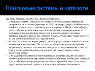 Поисковые системы и каталогиВсе ваши страницы должны быть проиндексированы.Поисковые системы находят сотни соответствующих запросу страниц, но отображают их на экране порциями по 10-20. В первую очередь отображаются наиболее релевантные, по мнению системы, страницы. Ваша задача добиться того, чтобы ваши страницы стояли в первых рядах результатов поиска по ключевым словам, имеющим отношение к вашей странице. Если ваша страница попадет в список под номером, скажем, 398, то вероятность того, что до нее доберется пользователь, крайне низка.Каждый пользователь ищет страницы, используя различные ключевые слова и выражения и их синонимы. Желательно, чтобы независимо от построения запроса ваша страница попадала в первые ряды результатов поиска, а спектр слов и словосочетаний, по которым можно найти вашу страницу, был достаточно широк.При выдаче результатов поиска пользователю система выводит заглавие и краткое описание вашей страницы в определенном виде. Необходимо добиться того, чтобы выводимая информация выглядела эффектно, давала адекватное представление о вашей странице и привлекала внимание пользователя.