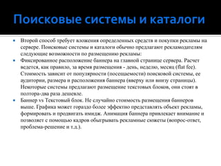 Поисковые системы и каталогиВторой способ требует вложения определенных средств и покупки рекламы на сервере. Поисковые системы и каталоги обычно предлагают рекламодателям следующие возможности по размещению рекламы: Фиксированное расположение баннера на главной странице сервера. Расчет ведется, как правило, за время размещения - день, неделю, месяц (flatfee). Стоимость зависит от популярности (посещаемости) поисковой системы, ее аудитории, размера и расположения баннера (вверху или внизу страницы). Некоторые системы предлагают размещение текстовых блоков, они стоят в полтора-два раза дешевле.Баннер vs Текстовый блок. Не случайно стоимость размещения баннеров выше. Графика может гораздо более эффектно представлять объект рекламы, формировать и продвигать имидж. Анимация баннера привлекает внимание и позволяет с помощью кадров обыгрывать рекламные сюжеты (вопрос-ответ, проблема-решение и т.д.).