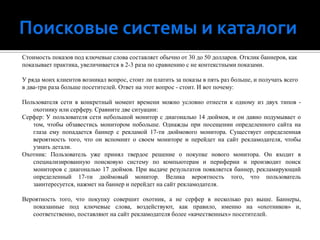 Поисковые системы и каталогиСтоимость показов под ключевые слова составляет обычно от 30 до 50 долларов. Отклик баннеров, какпоказывает практика, увеличивается в 2-3 раза по сравнению с не контекстными показами.У ряда моих клиентов возникал вопрос, стоит ли платить за показы в пять раз больше, и получать всегов два-три раза больше посетителей. Ответ на этот вопрос - стоит. И вот почему:Пользователя сети в конкретный момент времени можно условно отнести к одному из двух типов - охотнику или серферу. Сравните две ситуации:Серфер: У пользователя сети небольшой монитор с диагональю 14 дюймов, и он давно подумывает о том, чтобы обзавестись монитором побольше. Однажды при посещении определенного сайта на глаза ему попадается баннер с рекламой 17-ти дюймового монитора. Существует определенная вероятность того, что он вспомнит о своем мониторе и перейдет на сайт рекламодателя, чтобы узнать детали.Охотник: Пользователь уже принял твердое решение о покупке нового монитора. Он входит в специализированную поисковую систему по компьютерам и периферии и производит поиск мониторов с диагональю 17 дюймов. При выдаче результатов появляется баннер, рекламирующий определенный 17-ти дюймовый монитор. Велика вероятность того, что пользователь заинтересуется, нажмет на баннер и перейдет на сайт рекламодателя. Вероятность того, что покупку совершит охотник, а не серфер в несколько раз выше. Баннеры, показанные под ключевые слова, воздействуют, как правило, именно на «охотников» и, соответственно, поставляют на сайт рекламодателя более «качественных» посетителей.
