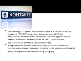 «Вконтакте.ру» — одна из крупнейших социальных сетей в России: по данным на 17.12.2008 в сети было зарегистрировано 23,2 млн пользователей. Входит в TOP 3 по числу посетителей в рунете. Имеет широкие возможности персональных настроек, создания групп пользователей по интересам, приложения и игры. При размещении рекламы Вконтакте.ру предоставляет возможность ограничения по охвату уникальных пользователей и максимальной частоте показа, геотаргетинг и таргетинг по полу и возрасту.