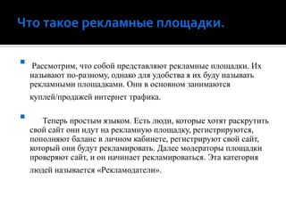 Что такое рекламные площадки. Рассмотрим, что собой представляют рекламные площадки. Их называют по-разному, однако для удобства я их буду называть рекламными площадками. Они в основном занимаются куплей/продажей интернет трафика.       Теперь простым языком. Есть люди, которые хотят раскрутить свой сайт они идут на рекламную площадку, регистрируются, пополняют баланс в личном кабинете, регистрируют свой сайт, который они будут рекламировать. Далее модераторы площадки проверяют сайт, и он начинает рекламироваться. Эта категория людей называется «Рекламодатели». 