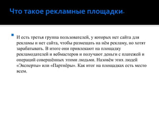 Что такое рекламные площадки.И есть третья группа пользователей, у которых нет сайта для рекламы и нет сайта, чтобы размещать на нём рекламу, но хотят зарабатывать. В итоге они привлекают на площадку рекламодателей и вебмастерови получают деньги с платежей и операций совершённых этими людьми. Назовём этих людей «Эксперты» или «Партнёры». Как итог на площадках есть место всем.