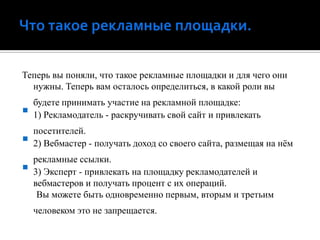 Что такое рекламные площадки.Теперь вы поняли, что такое рекламные площадки и для чего они нужны. Теперь вам осталось определиться, в какой роли вы будете принимать участие на рекламной площадке:1) Рекламодатель - раскручивать свой сайт и привлекать посетителей.2) Вебмастер - получать доход со своего сайта, размещая на нём рекламные ссылки.3) Эксперт - привлекать на площадку рекламодателей и вебмастерови получать процент с их операций.Вы можете быть одновременно первым, вторым и третьим человеком это не запрещается.