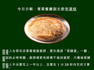想進入台菜名店青葉裡當廚師，要先通過「菜脯蛋」一關，這是 面試的必考考題；廚房裡更有師傅不做別道菜，只專做菜脯蛋； 想能上手也要花上一年以上，且要在   1   分 20 秒內完成才算合格。 不過到達登峰造極的階段，只要 30 秒，就能完成一個菜脯蛋。 今日示範：青葉餐廳副主廚 李漢斌 