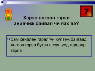 7 Хэрэв ногоон гэрэл анивчиж байвал чи яах вэ? Зам хөндлөн гаралгүй хүлээж байгаад ногоон гэрэл бүтэн ассан үед гарцаар гарна 