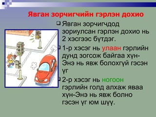 Явган зорчигчийн гэрлэн дохио Явган зорчигчдод зориулсан гэрлэн дохио нь 2 хэсгээс бүтдэг. 1-р хэсэг нь  улаан  гэрлийн дунд зогсож байгаа хүн-Энэ нь явж болохгүй гэсэн үг 2-р хэсэг нь  ногоон  гэрлийн голд алхаж яваа хүн-Энэ нь явж болно гэсэн үг юм шүү. 