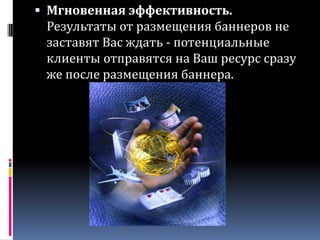 Мгновенная эффективность. Результаты от размещения баннеров не заставят Вас ждать - потенциальные клиенты отправятся на Ваш ресурс сразу же после размещения баннера.