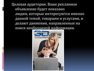 Целевая аудитория. Ваше рекламное объявление будет показано людям, которые интересуются именно данной темой, товарами и услугами, и делают движения, направленные на поиск необходимой информации.