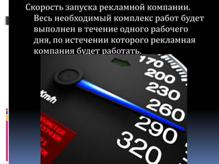 Скорость запуска рекламной компании. Весь необходимый комплекс работ будет выполнен в течение одного рабочего дня, по истечении которого рекламная компания будет работать.
