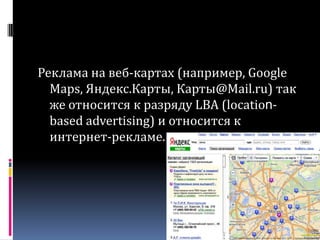 Реклама на веб-картах (например, GoogleMaps, Яндекс.Карты, Карты@Mail.ru) так же относится к разряду LBA (location-basedadvertising) и относится к интернет-рекламе.